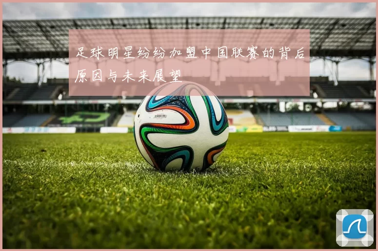 足球明星纷纷加盟中国联赛的背后原因与未来展望