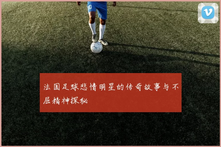 法国足球悲情明星的传奇故事与不屈精神探秘