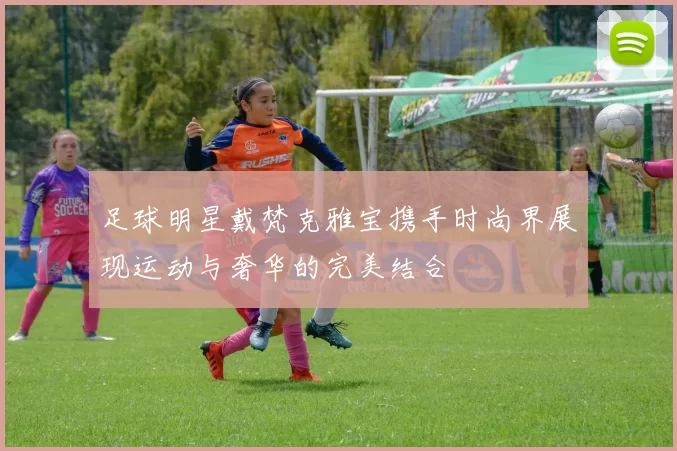 足球明星戴梵克雅宝携手时尚界展现运动与奢华的完美结合