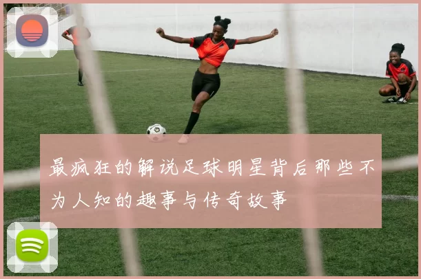 最疯狂的解说足球明星背后那些不为人知的趣事与传奇故事