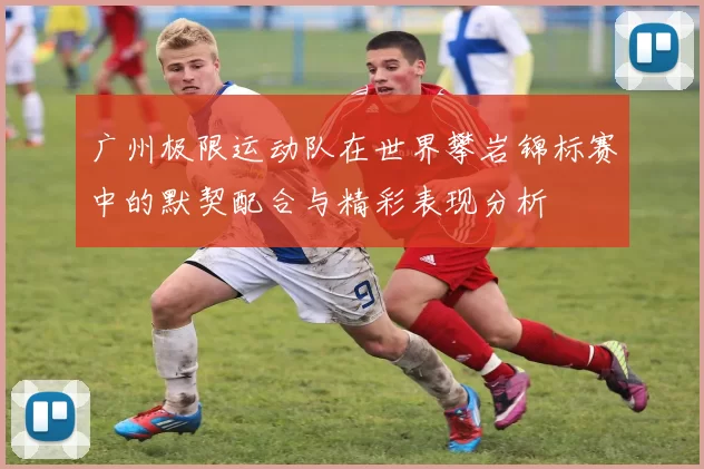 广州极限运动队在世界攀岩锦标赛中的默契配合与精彩表现分析