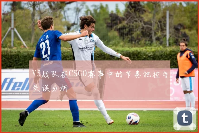 V5战队在CSGO赛事中的节奏把控与失误分析