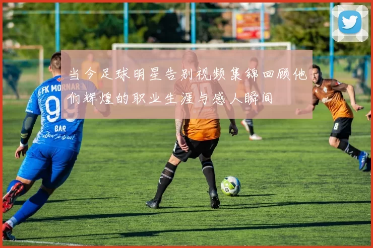 当今足球明星告别视频集锦回顾他们辉煌的职业生涯与感人瞬间