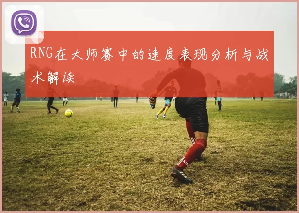 RNG在大师赛中的速度表现分析与战术解读