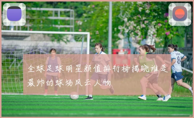 全球足球明星颜值排行榜揭晓谁是最帅的球场风云人物