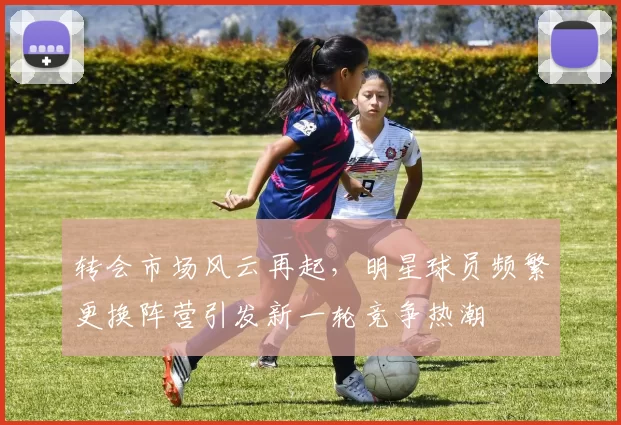 转会市场风云再起，明星球员频繁更换阵营引发新一轮竞争热潮