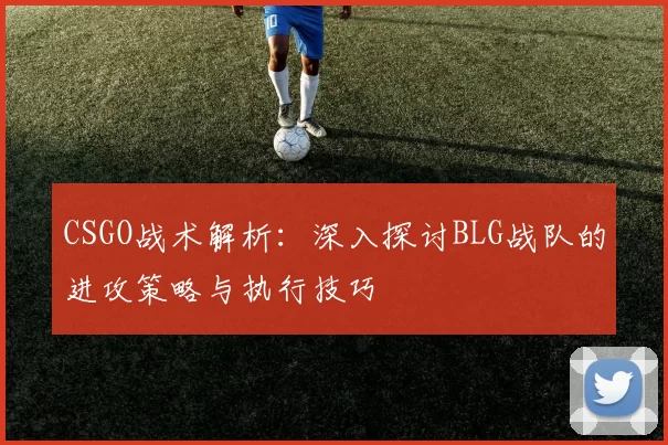 CSGO战术解析：深入探讨BLG战队的进攻策略与执行技巧