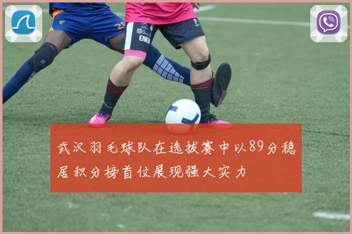 武汉羽毛球队在选拔赛中以89分稳居积分榜首位展现强大实力