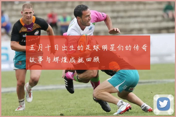 五月十日出生的足球明星们的传奇故事与辉煌成就回顾
