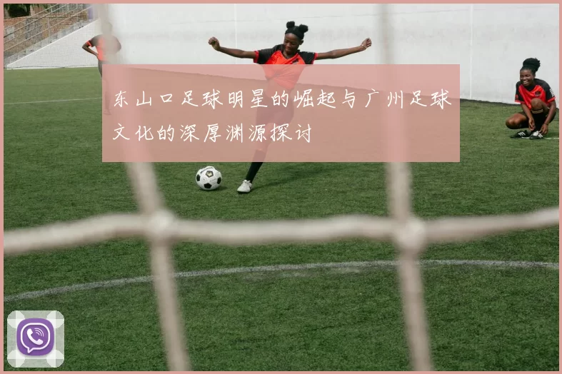 东山口足球明星的崛起与广州足球文化的深厚渊源探讨