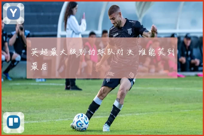 英超最大级别的球队对决 谁能笑到最后
