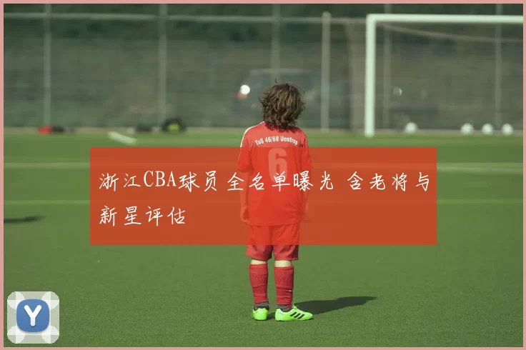 浙江CBA球员全名单曝光 含老将与新星评估