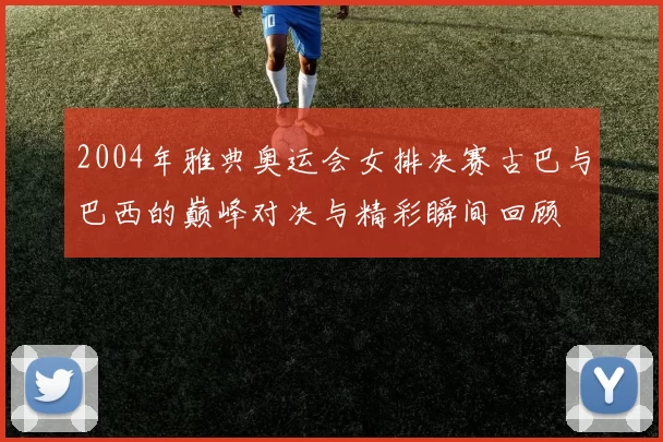 2004年雅典奥运会女排决赛古巴与巴西的巅峰对决与精彩瞬间回顾