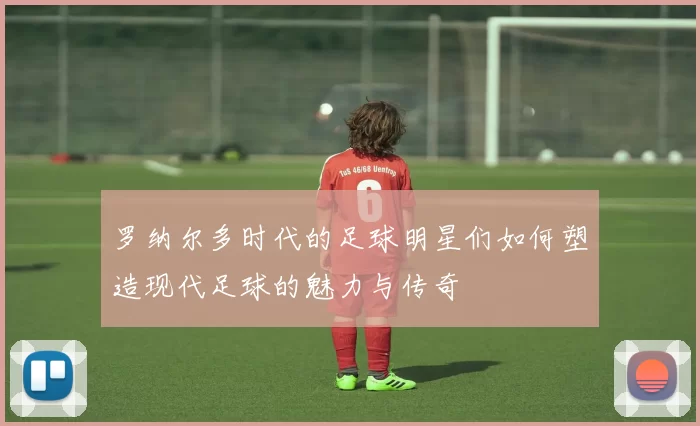 罗纳尔多时代的足球明星们如何塑造现代足球的魅力与传奇