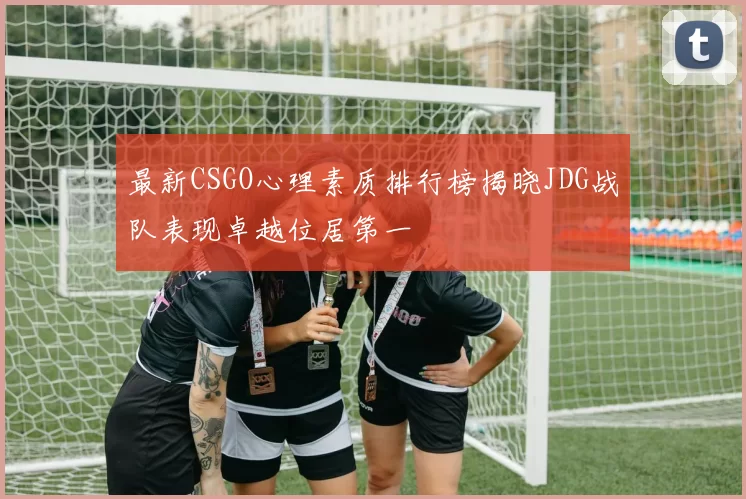 最新CSGO心理素质排行榜揭晓JDG战队表现卓越位居第一