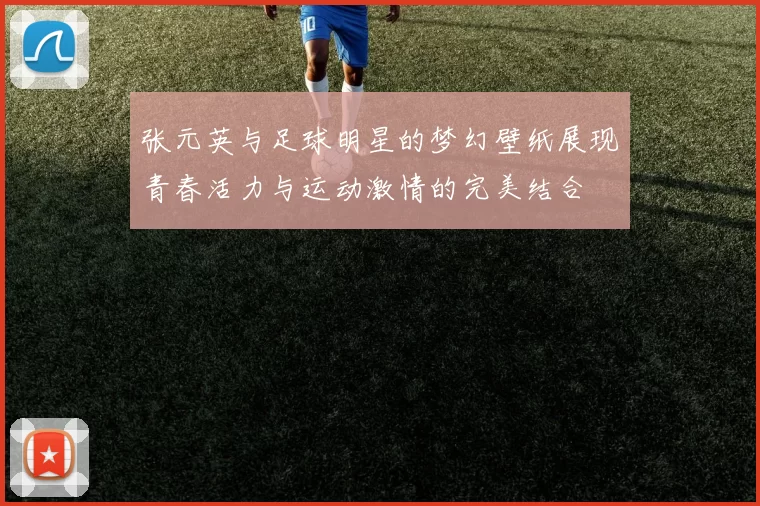张元英与足球明星的梦幻壁纸展现青春活力与运动激情的完美结合