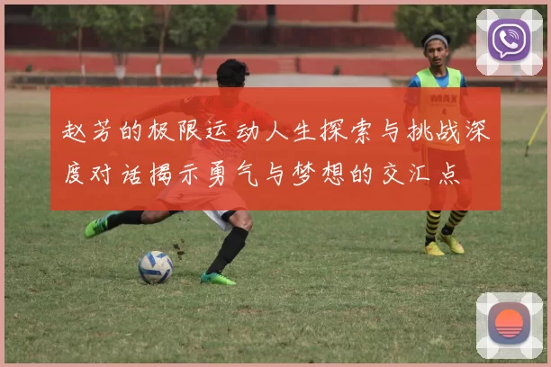 赵芳的极限运动人生探索与挑战深度对话揭示勇气与梦想的交汇点