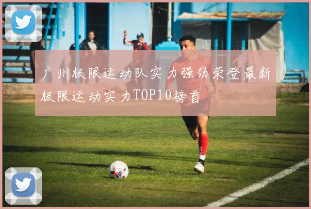 广州极限运动队实力强劲荣登最新极限运动实力TOP10榜首