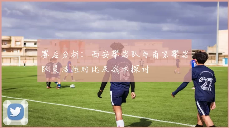 赛后分析：西安攀岩队与南京攀岩队灵活性对比及战术探讨