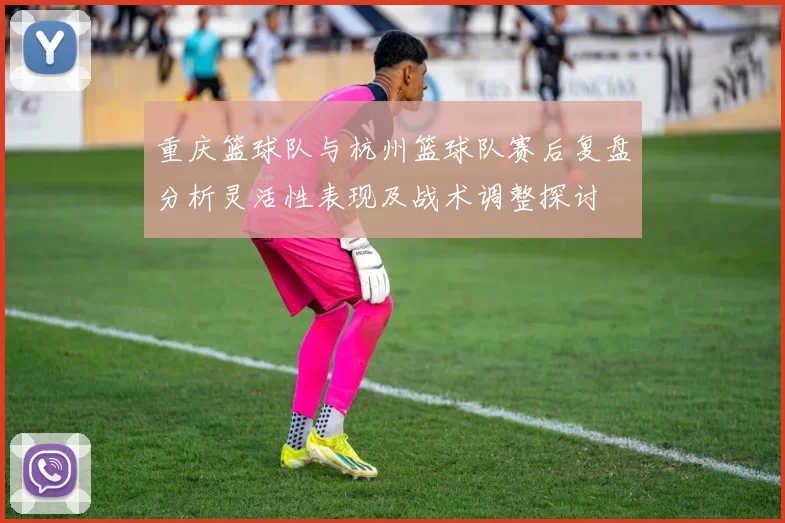 重庆篮球队与杭州篮球队赛后复盘分析灵活性表现及战术调整探讨