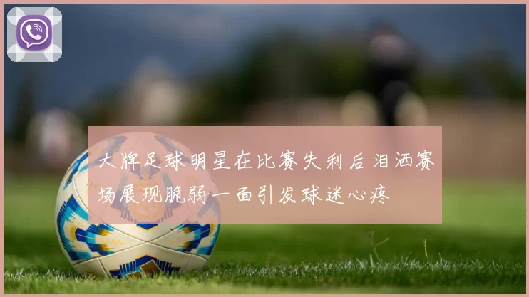 大牌足球明星在比赛失利后泪洒赛场展现脆弱一面引发球迷心疼