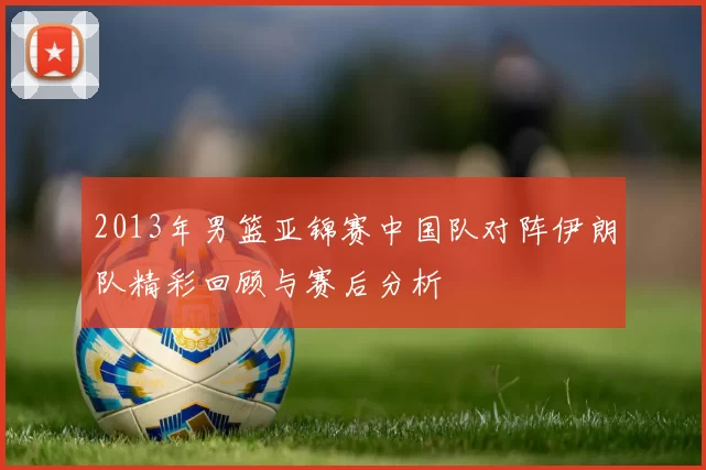 2013年男篮亚锦赛中国队对阵伊朗队精彩回顾与赛后分析