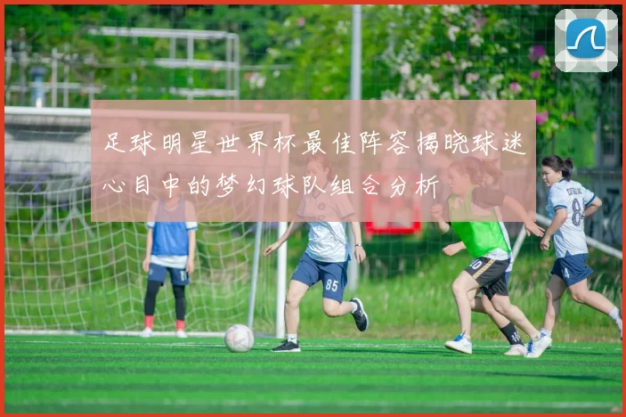 足球明星世界杯最佳阵容揭晓球迷心目中的梦幻球队组合分析