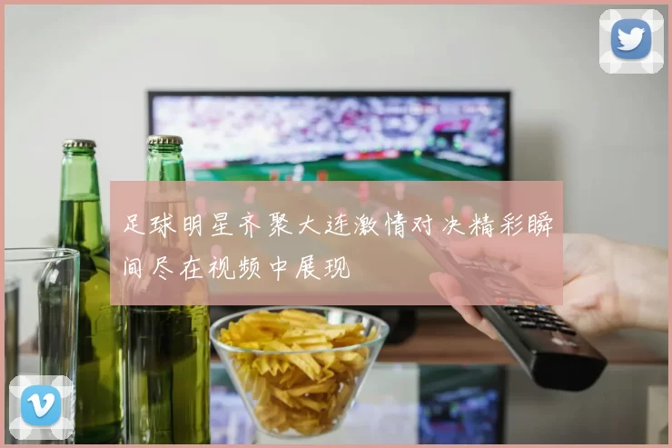 足球明星齐聚大连激情对决精彩瞬间尽在视频中展现