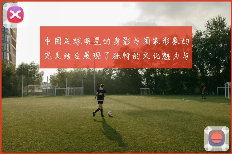 中国足球明星的身影与国家形象的完美结合展现了独特的文化魅力与体育精神