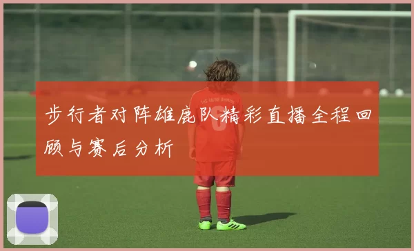 步行者对阵雄鹿队精彩直播全程回顾与赛后分析
