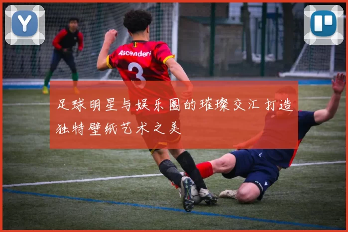 足球明星与娱乐圈的璀璨交汇打造独特壁纸艺术之美
