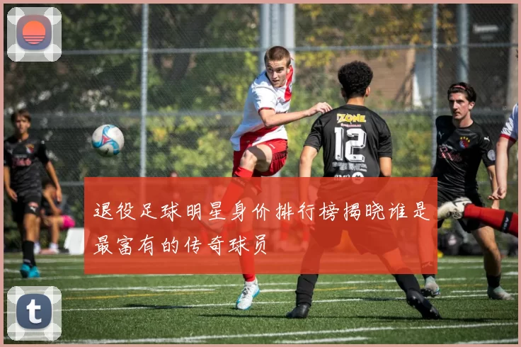 退役足球明星身价排行榜揭晓谁是最富有的传奇球员
