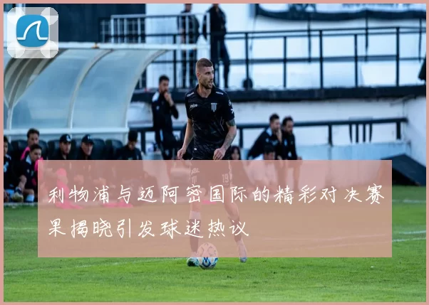 利物浦与迈阿密国际的精彩对决赛果揭晓引发球迷热议