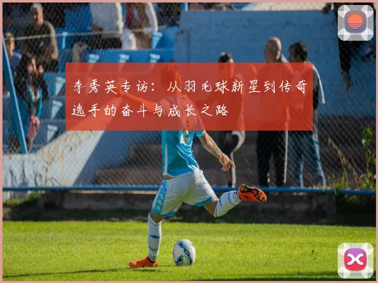 李秀英专访：从羽毛球新星到传奇选手的奋斗与成长之路