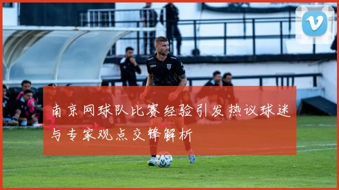 南京网球队比赛经验引发热议球迷与专家观点交锋解析