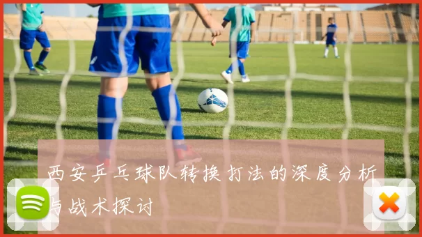 西安乒乓球队转换打法的深度分析与战术探讨