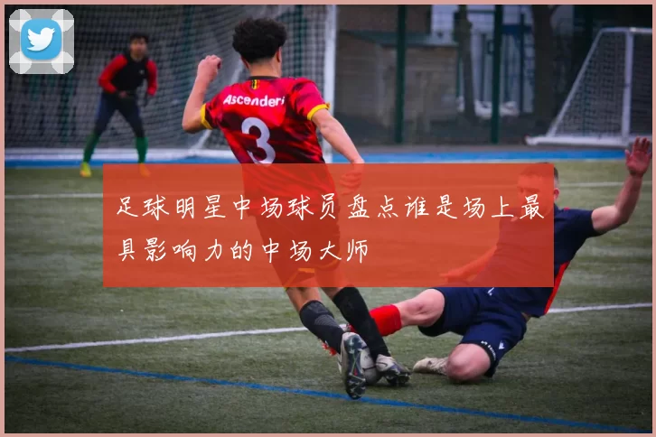 足球明星中场球员盘点谁是场上最具影响力的中场大师