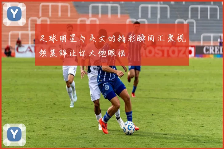 足球明星与美女的精彩瞬间汇聚视频集锦让你大饱眼福
