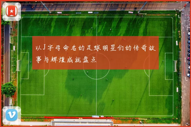 以J字母命名的足球明星们的传奇故事与辉煌成就盘点