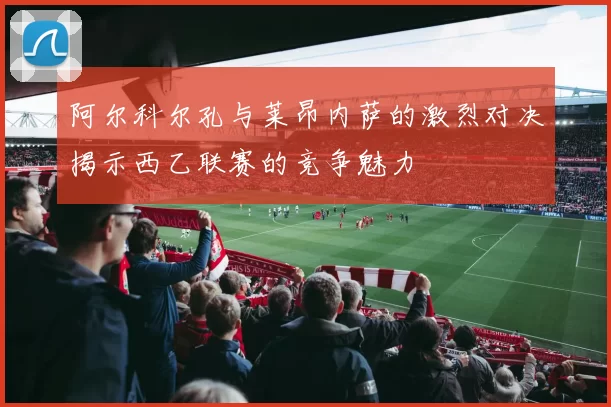 阿尔科尔孔与莱昂内萨的激烈对决揭示西乙联赛的竞争魅力