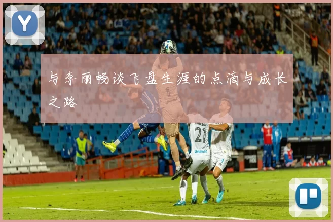 与李丽畅谈飞盘生涯的点滴与成长之路