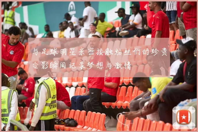 与足球明星亲密接触粉丝们的珍贵合影瞬间记录梦想与激情