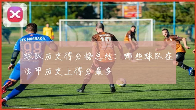 球队历史得分榜总结：哪些球队在法甲历史上得分最多