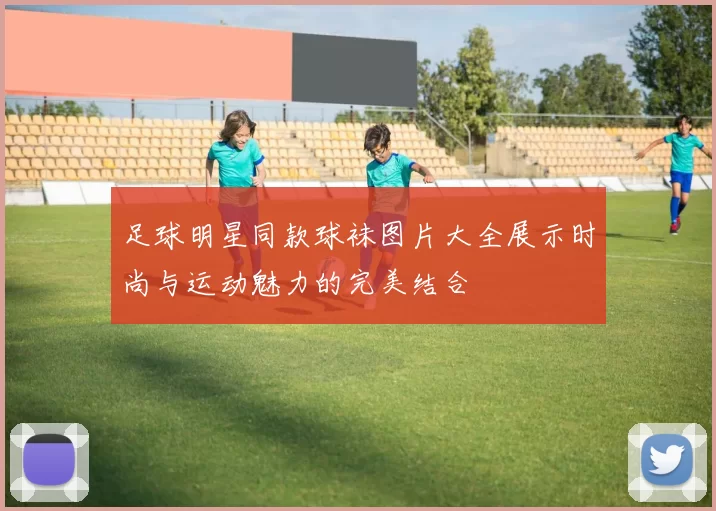足球明星同款球袜图片大全展示时尚与运动魅力的完美结合