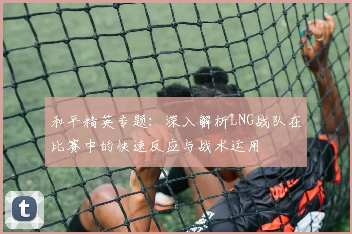 和平精英专题：深入解析LNG战队在比赛中的快速反应与战术运用