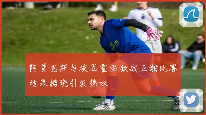 阿贾克斯与埃因霍温激战正酣比赛结果揭晓引发热议