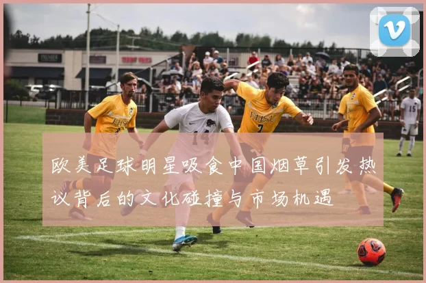 欧美足球明星吸食中国烟草引发热议背后的文化碰撞与市场机遇