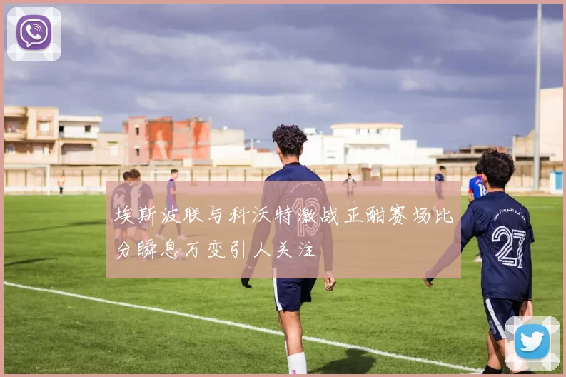 埃斯波联与科沃特激战正酣赛场比分瞬息万变引人关注