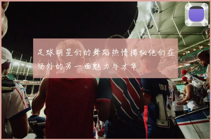 足球明星们的舞蹈热情揭秘他们在场外的另一面魅力与才华