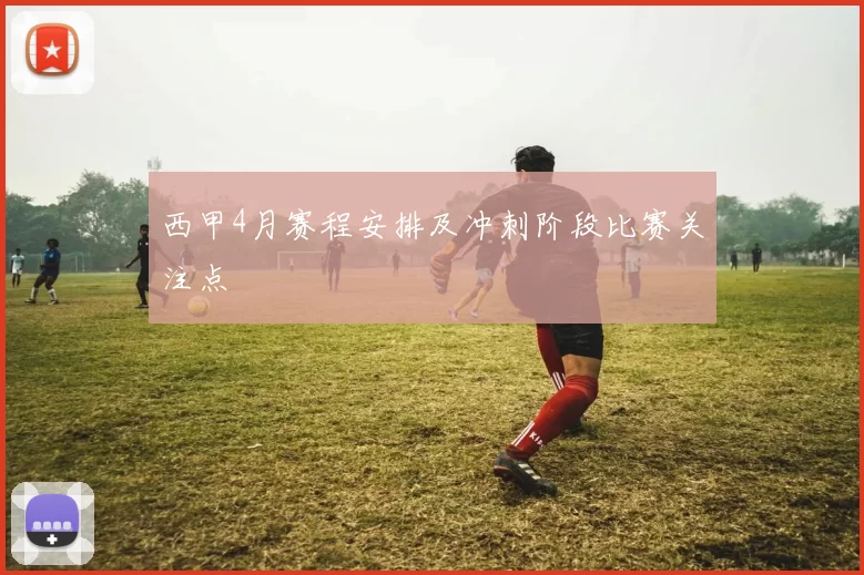 西甲4月赛程安排及冲刺阶段比赛关注点